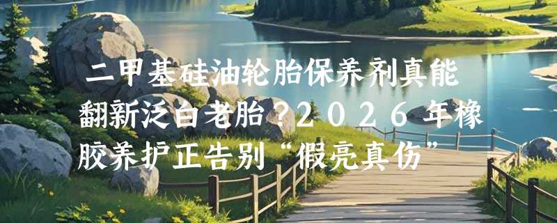 二甲基硅油轮胎保养剂真能翻新泛白老胎？2026年橡胶养护正告别“假亮真伤”