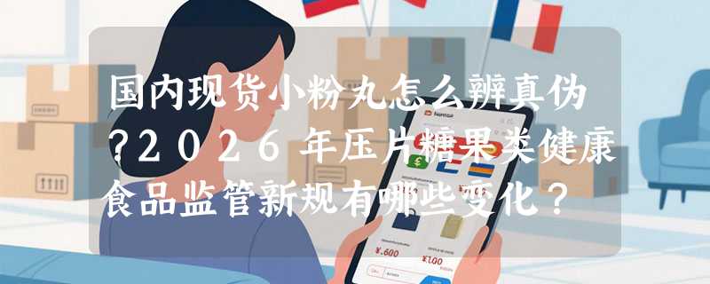 国内现货小粉丸怎么辨真伪？2026年压片糖果类健康食品监管新规有哪些变化？