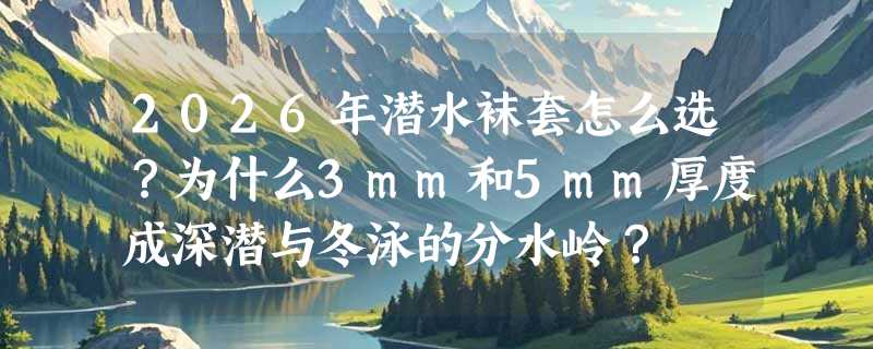 2026年潜水袜套怎么选？为什么3mm和5mm厚度成深潜与冬泳的分水岭？