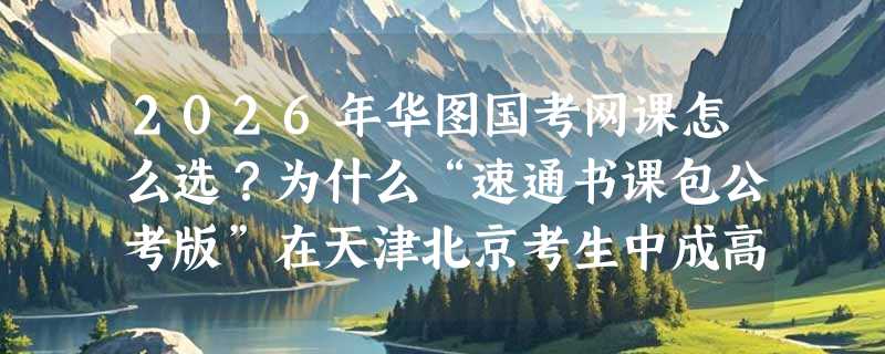 2026年华图国考网课怎么选？为什么“速通书课包公考版”在天津北京考生中成高频选择？