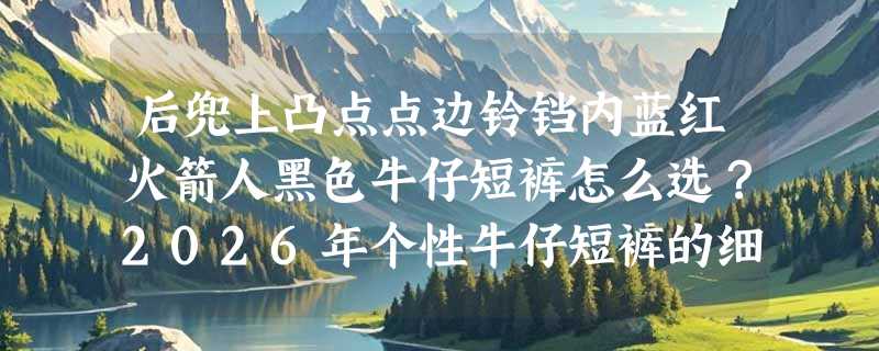 后兜上凸点点边铃铛内蓝红火箭人黑色牛仔短裤怎么选？2026年个性牛仔短裤的细节辨识指南