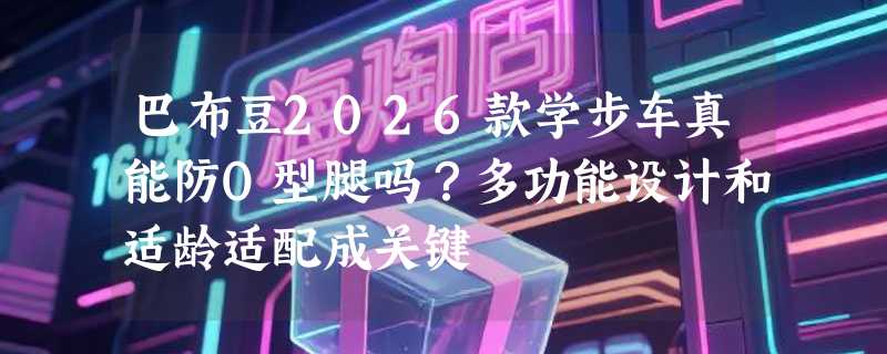 巴布豆2026款学步车真能防O型腿吗？多功能设计和适龄适配成关键