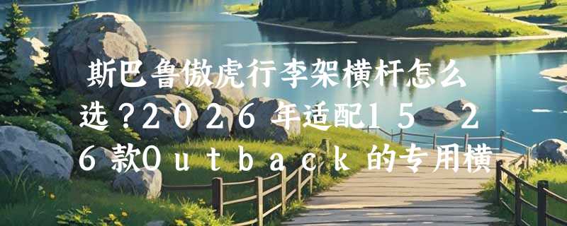 斯巴鲁傲虎行李架横杆怎么选？2026年适配15–26款Outback的专用横杆有哪些关键门槛？