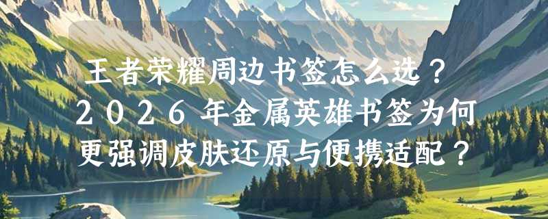 王者荣耀周边书签怎么选？2026年金属英雄书签为何更强调皮肤还原与便携适配？