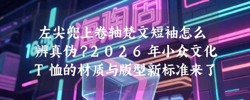 左尖兜上卷轴梵文短袖怎么辨真伪？2026年小众文化T恤的材质与版型新标准来了
