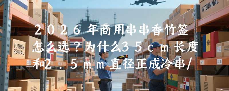 2026年商用串串香竹签怎么选？为什么35cm长度和2.5mm直径正成冷串/麻辣锅新基准？