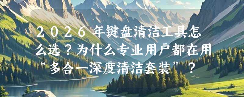2026年键盘清洁工具怎么选？为什么专业用户都在用“多合一深度清洁套装”？