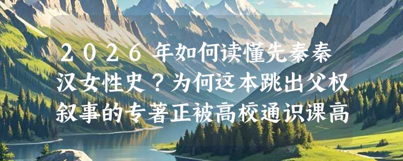2026年如何读懂先秦秦汉女性史？为何这本跳出父权叙事的专著正被高校通识课高频选用？
