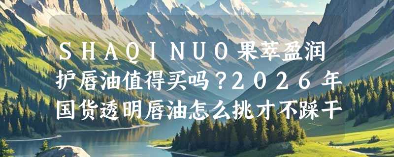 SHAQINUO果萃盈润护唇油值得买吗？2026年国货透明唇油怎么挑才不踩干纹/假润雷区？