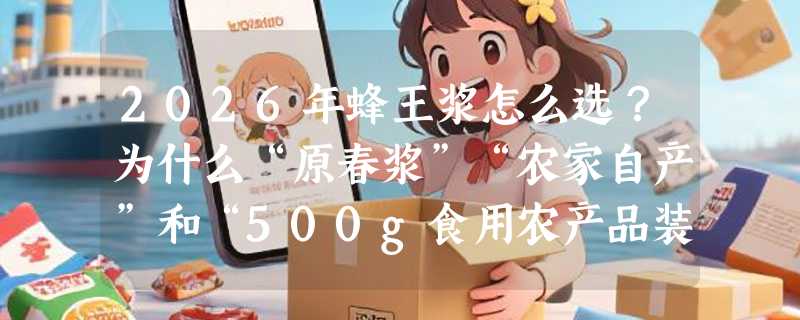 2026年蜂王浆怎么选？为什么“原春浆”“农家自产”和“500g食用农产品装”正成新辨识标准？