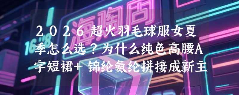 2026超火羽毛球服女夏季怎么选？为什么纯色高腰A字短裙+锦纶氨纶拼接成新主流？