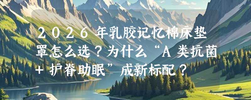 2026年乳胶记忆棉床垫罩怎么选？为什么“A类抗菌+护脊助眠”成新标配？