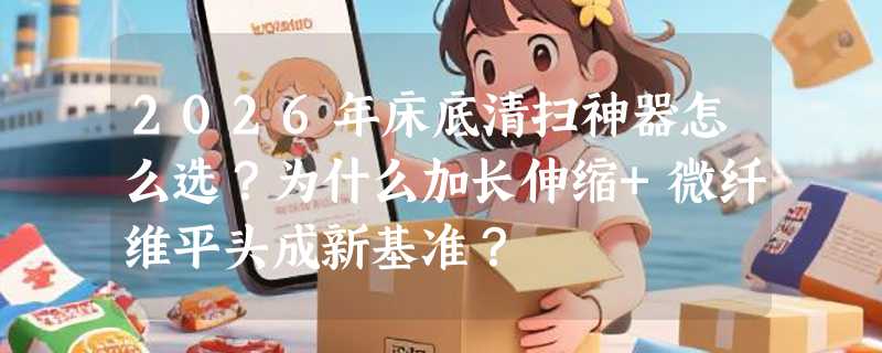2026年床底清扫神器怎么选？为什么加长伸缩+微纤维平头成新基准？