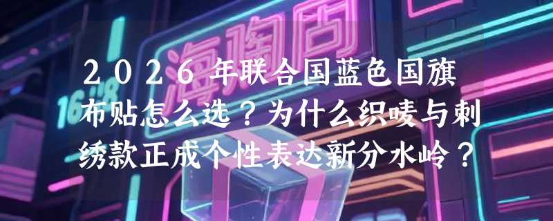 2026年联合国蓝色国旗布贴怎么选？为什么织唛与刺绣款正成个性表达新分水岭？