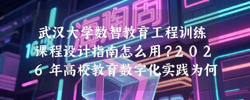 武汉大学数智教育工程训练课程设计指南怎么用？2026年高校教育数字化实践为何更重“工程训练”闭环？