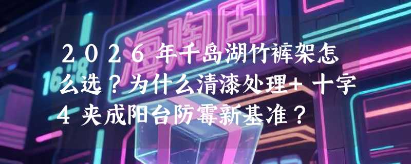2026年千岛湖竹裤架怎么选？为什么清漆处理+十字4夹成阳台防霉新基准？