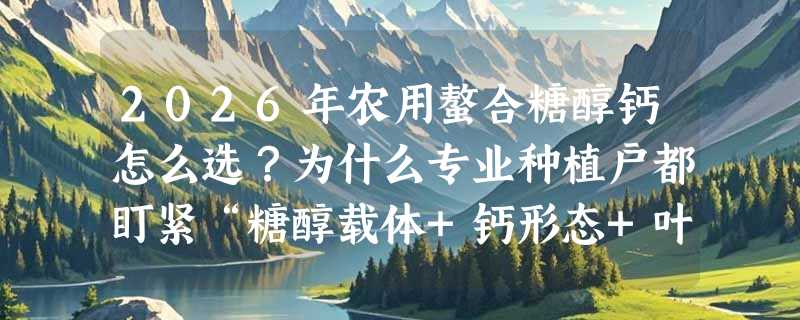 2026年农用螯合糖醇钙怎么选？为什么专业种植户都盯紧“糖醇载体+钙形态+叶面吸收率”这三点？