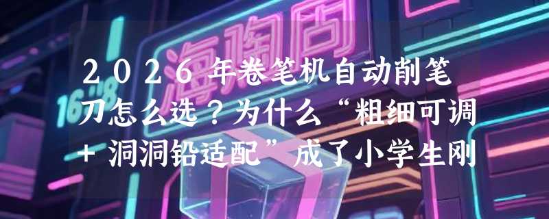 2026年卷笔机自动削笔刀怎么选？为什么“粗细可调+洞洞铅适配”成了小学生刚需？