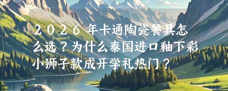 2026年卡通陶瓷餐具怎么选？为什么泰国进口釉下彩小狮子款成开学礼热门？