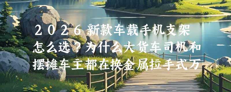 2026新款车载手机支架怎么选？为什么大货车司机和摆摊车主都在换金属拉手式万向支架？