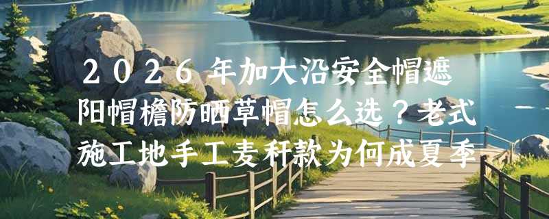 2026年加大沿安全帽遮阳帽檐防晒草帽怎么选？老式施工地手工麦秆款为何成夏季刚需？