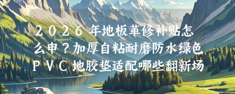 2026年地板革修补贴怎么申？加厚自粘耐磨防水绿色PVC地胶垫适配哪些翻新场景？
