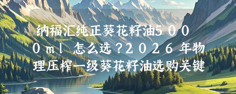 纳福汇纯正葵花籽油5000ml怎么选？2026年物理压榨一级葵花籽油选购关键看哪几项？