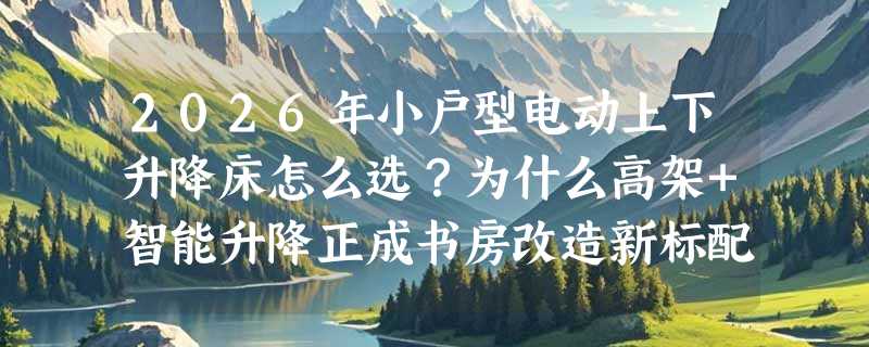 2026年小户型电动上下升降床怎么选？为什么高架+智能升降正成书房改造新标配？