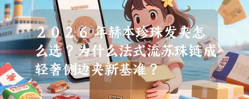 2026年赫本珍珠发夹怎么选？为什么法式流苏珠链成轻奢侧边夹新基准？