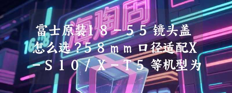 富士原装18-55镜头盖怎么选？58mm口径适配X-S10/X-T5等机型为何成2026年配件新基准？