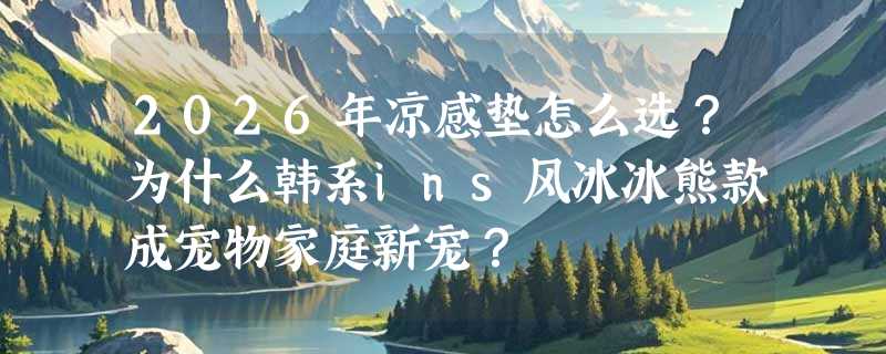 2026年凉感垫怎么选？为什么韩系ins风冰冰熊款成宠物家庭新宠？