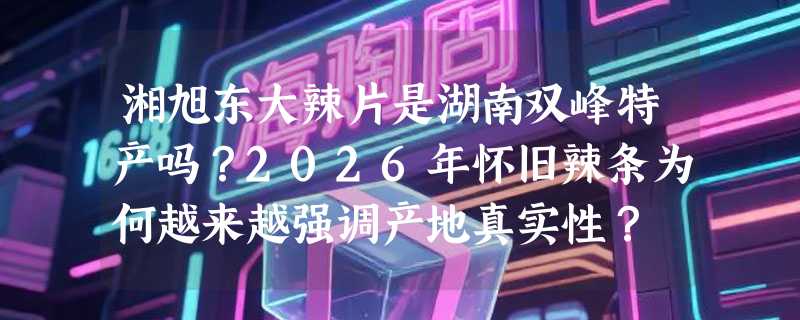 湘旭东大辣片是湖南双峰特产吗？2026年怀旧辣条为何越来越强调产地真实性？