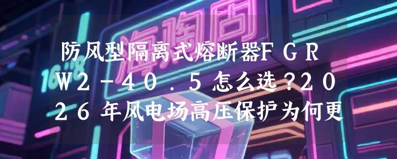 防风型隔离式熔断器FGRW2-40.5怎么选？2026年风电场高压保护为何更看重防风与分断可靠性？
