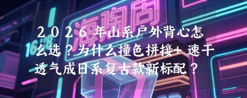 2026年山系户外背心怎么选？为什么撞色拼接+速干透气成日系复古款新标配？
