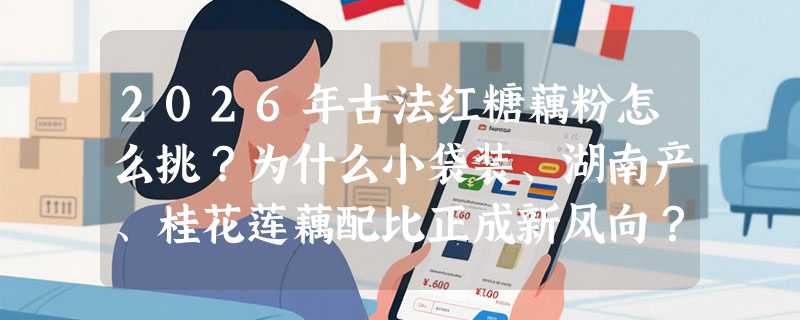 2026年古法红糖藕粉怎么挑？为什么小袋装、湖南产、桂花莲藕配比正成新风向？