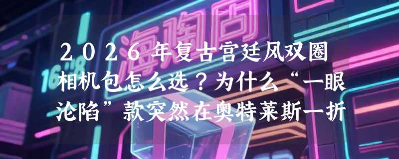 2026年复古宫廷风双圈相机包怎么选？为什么“一眼沦陷”款突然在奥特莱斯一折区爆火？