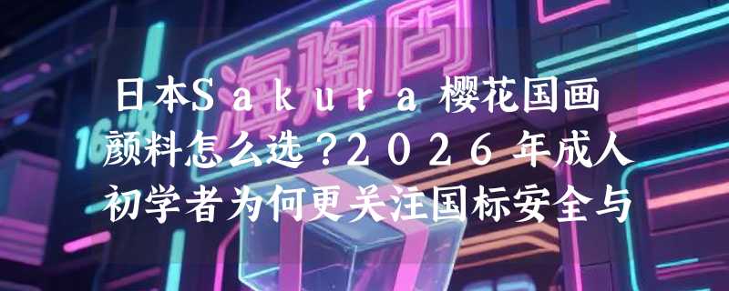 日本Sakura樱花国画颜料怎么选？2026年成人初学者为何更关注国标安全与色系完整性？