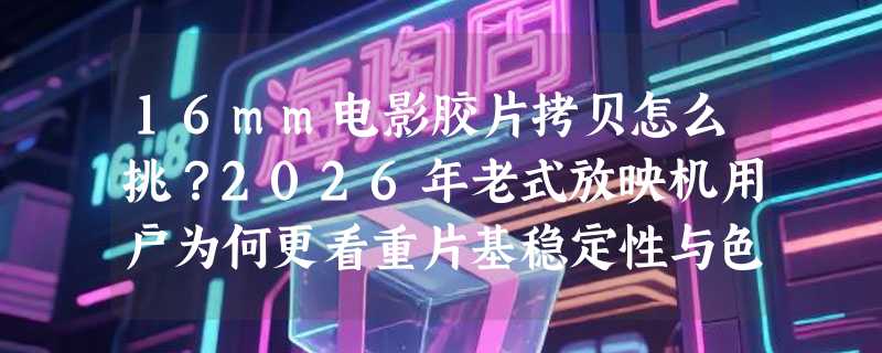 16mm电影胶片拷贝怎么挑？2026年老式放映机用户为何更看重片基稳定性与色彩还原？