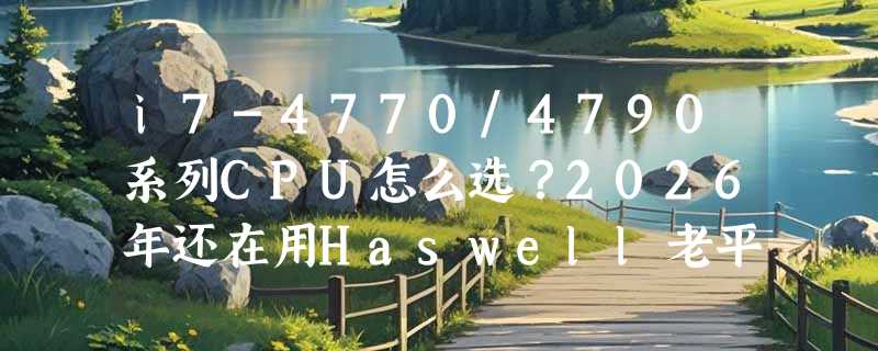 i7-4770/4790系列CPU怎么选？2026年还在用Haswell老平台，哪些型号值得留、哪些该换？