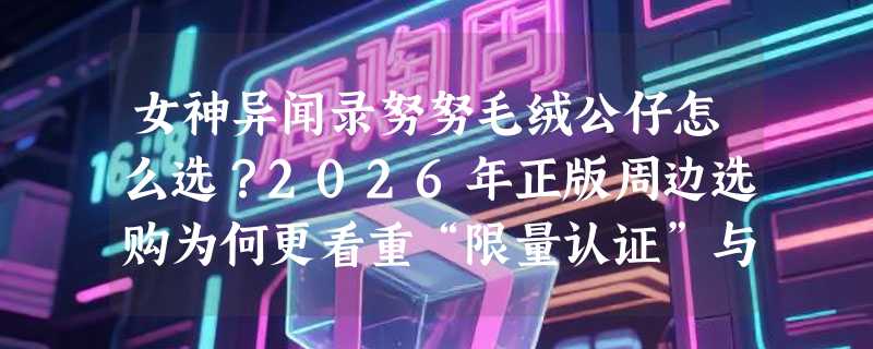 女神异闻录努努毛绒公仔怎么选？2026年正版周边选购为何更看重“限量认证”与“日厂毛绒工艺”？