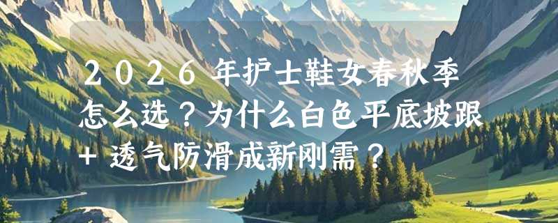 2026年护士鞋女春秋季怎么选？为什么白色平底坡跟+透气防滑成新刚需？