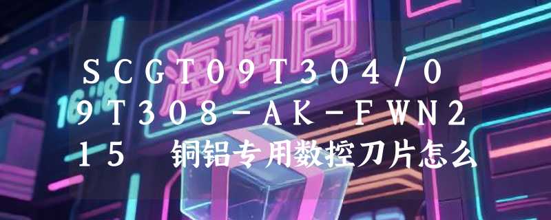 SCGT09T304/09T308-AK-FWN215 铜铝专用数控刀片怎么选？2026 年这类耐磨合金车床刀头有哪些新工艺适配点？