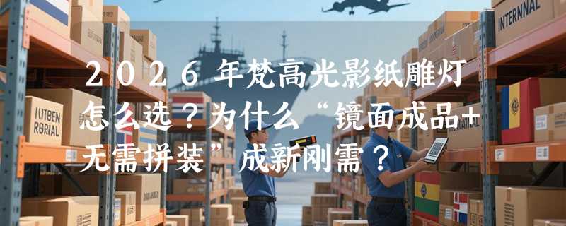 2026年梵高光影纸雕灯怎么选？为什么“镜面成品+无需拼装”成新刚需？