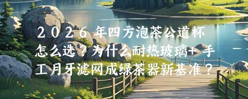 2026年四方泡茶公道杯怎么选？为什么耐热玻璃+手工月牙滤网成绿茶器新基准？