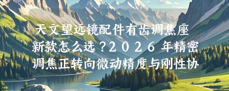 天文望远镜配件有齿调焦座新款怎么选？2026年精密调焦正转向微动精度与刚性协同
