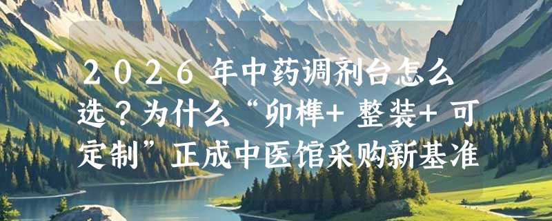 2026年中药调剂台怎么选？为什么“卯榫+整装+可定制”正成中医馆采购新基准？
