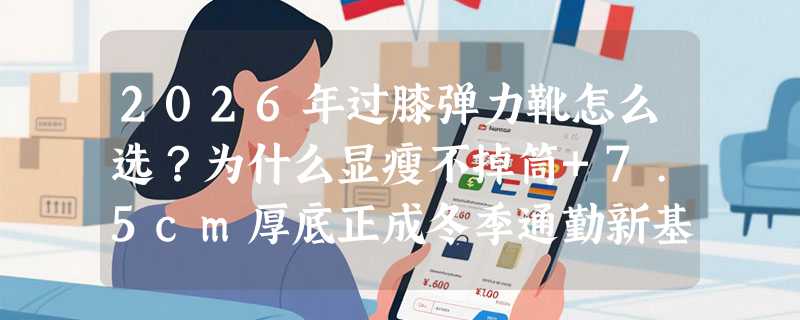 2026年过膝弹力靴怎么选？为什么显瘦不掉筒+7.5cm厚底正成冬季通勤新基准？
