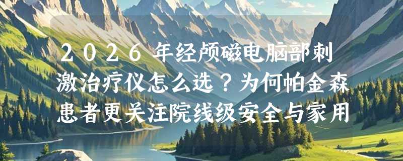 2026年经颅磁电脑部刺激治疗仪怎么选？为何帕金森患者更关注院线级安全与家用适配性？