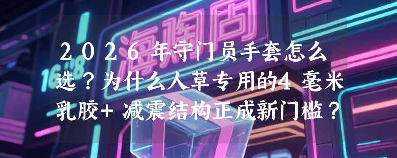2026年守门员手套怎么选？为什么人草专用的4毫米乳胶+减震结构正成新门槛？