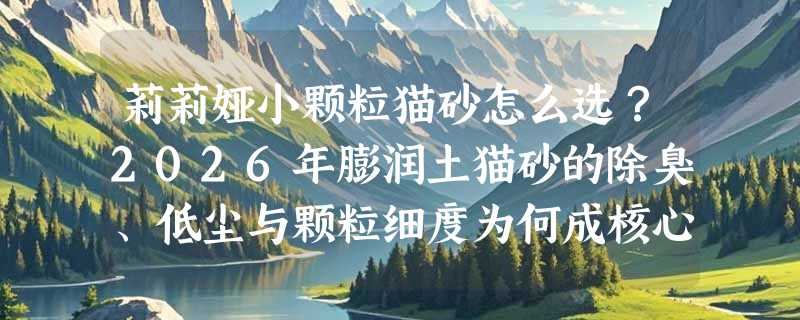 莉莉娅小颗粒猫砂怎么选？2026年膨润土猫砂的除臭、低尘与颗粒细度为何成核心指标？
